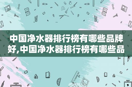 中国净水器排行榜有哪些品牌好,中国净水器排行榜有哪些品牌的