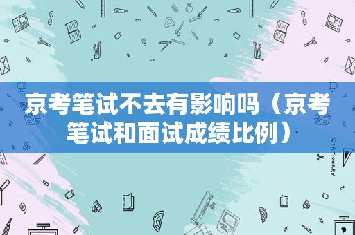 京考笔试不去有影响吗（京考笔试和面试成绩比例）