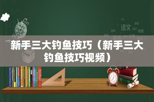 新手三大钓鱼技巧（新手三大钓鱼技巧视频）