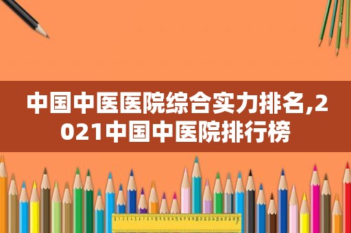 中国中医医院综合实力排名,2021中国中医院排行榜