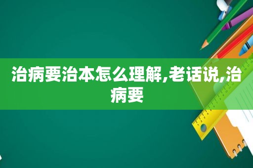 治病要治本怎么理解,老话说,治病要