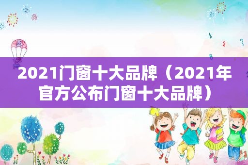 2021门窗十大品牌（2021年官方公布门窗十大品牌）