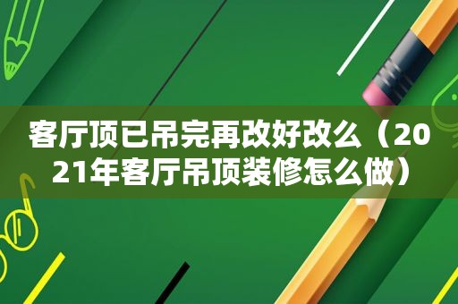 客厅顶已吊完再改好改么（2021年客厅吊顶装修怎么做）