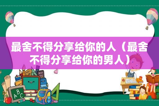 最舍不得分享给你的人（最舍不得分享给你的男人）