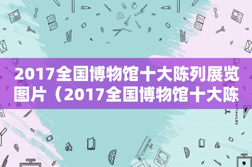 2017全国博物馆十大陈列展览图片（2017全国博物馆十大陈列展览会）