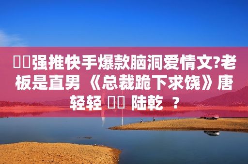 ⛵️强推快手爆款脑洞爱情文?老板是直男 《总裁跪下求饶》唐轻轻 ⛳️ 陆乾  ?