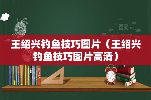 王绍兴钓鱼技巧图片（王绍兴钓鱼技巧图片高清）