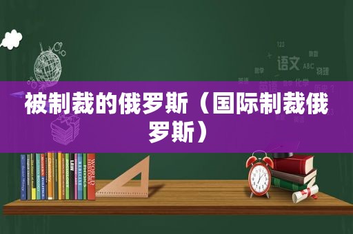 被制裁的俄罗斯（国际制裁俄罗斯）