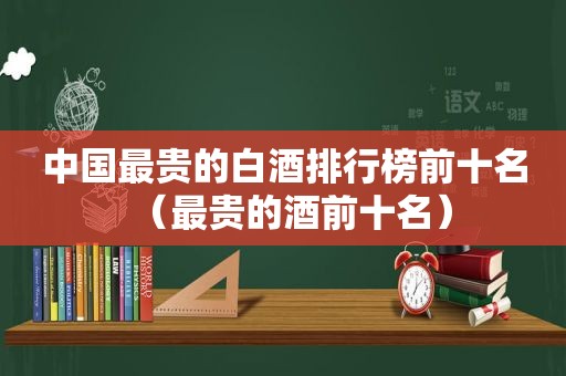 中国最贵的白酒排行榜前十名（最贵的酒前十名）