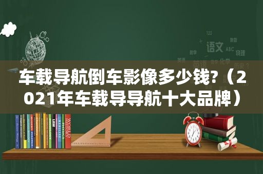 车载导航倒车影像多少钱?（2021年车载导导航十大品牌）