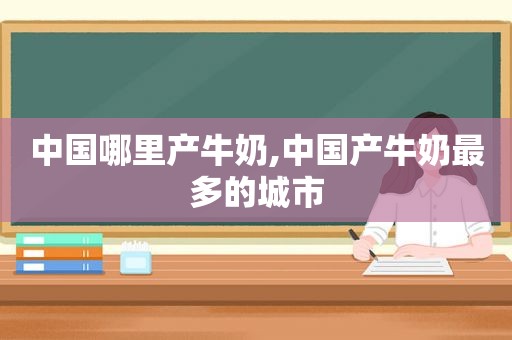 中国哪里产牛奶,中国产牛奶最多的城市