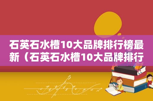 石英石水槽10大品牌排行榜最新（石英石水槽10大品牌排行榜图片）