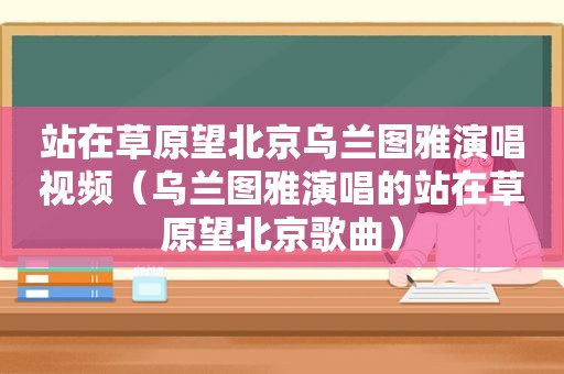 站在草原望北京乌兰图雅演唱视频（乌兰图雅演唱的站在草原望北京歌曲）