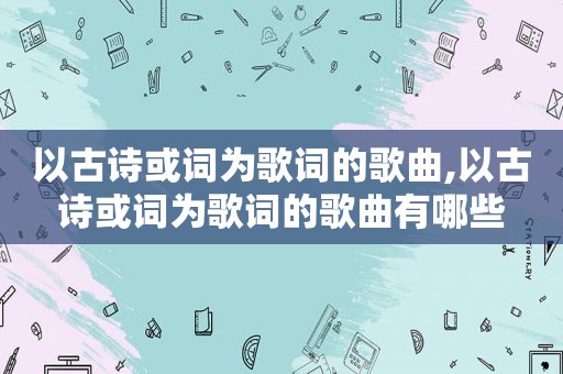 以古诗或词为歌词的歌曲,以古诗或词为歌词的歌曲有哪些