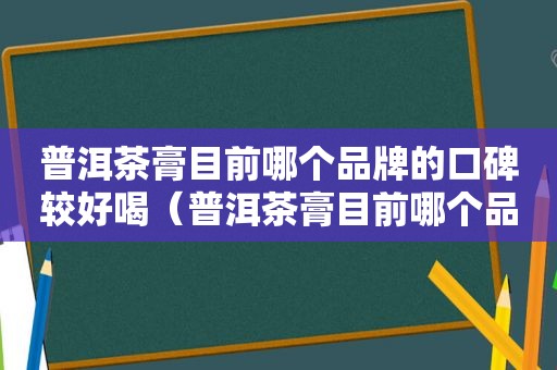 普洱茶膏目前哪个品牌的口碑较好喝（普洱茶膏目前哪个品牌的口碑较好呢）