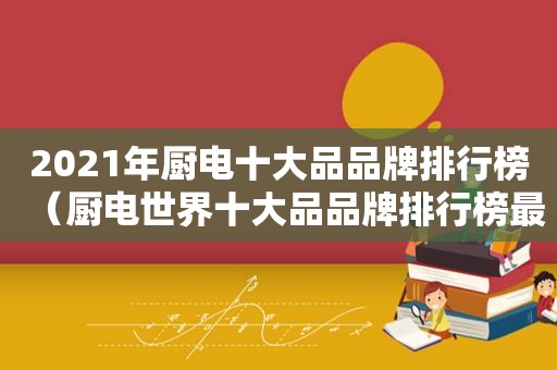 2021年厨电十大品品牌排行榜（厨电世界十大品品牌排行榜最新）