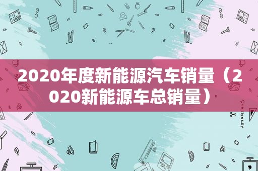 2020年度新能源汽车销量（2020新能源车总销量）