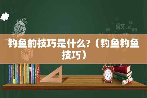 钓鱼的技巧是什么?（钓鱼钓鱼技巧）