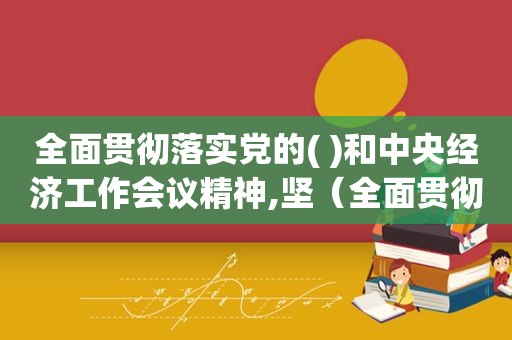 全面贯彻落实党的( )和中央经济工作会议精神,坚（全面贯彻落实的意思）