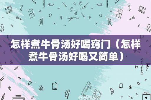 怎样煮牛骨汤好喝窍门（怎样煮牛骨汤好喝又简单）