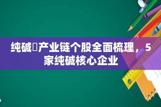 纯碱​产业链个股全面梳理，5家纯碱核心企业