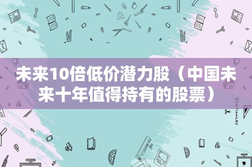 未来10倍低价潜力股（中国未来十年值得持有的股票）