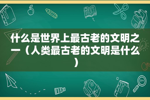 什么是世界上最古老的文明之一（人类最古老的文明是什么）