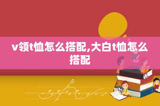 v领t恤怎么搭配,大白t恤怎么搭配