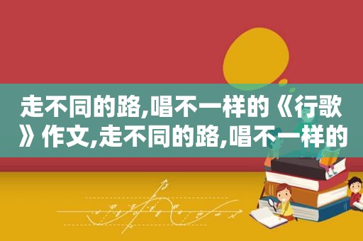 走不同的路,唱不一样的《行歌》作文,走不同的路,唱不一样的《行歌》歌词