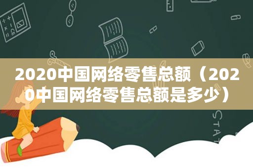 2020中国网络零售总额（2020中国网络零售总额是多少）