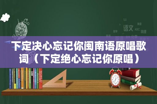 下定决心忘记你闽南语原唱歌词（下定绝心忘记你原唱）