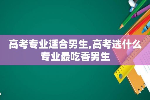 高考专业适合男生,高考选什么专业最吃香男生