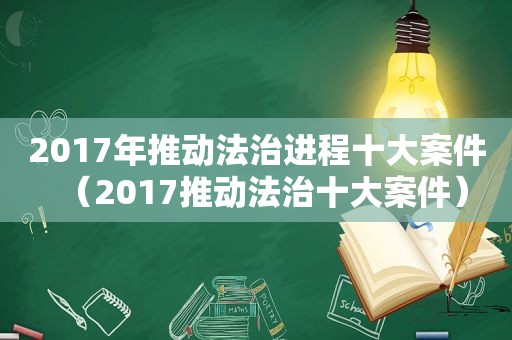 2017年推动法治进程十大案件（2017推动法治十大案件）