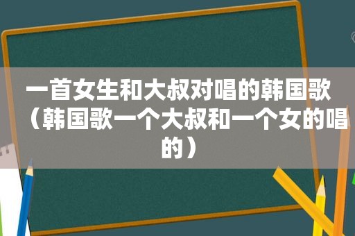 一首女生和大叔对唱的韩国歌（韩国歌一个大叔和一个女的唱的）