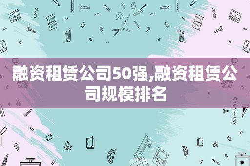 融资租赁公司50强,融资租赁公司规模排名