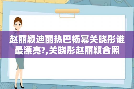 赵丽颖迪丽热巴杨幂关晓彤谁最漂亮?,关晓彤赵丽颖合照