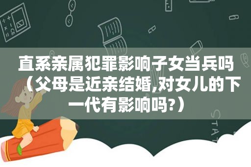 直系亲属犯罪影响子女当兵吗（父母是近亲结婚,对女儿的下一代有影响吗?）