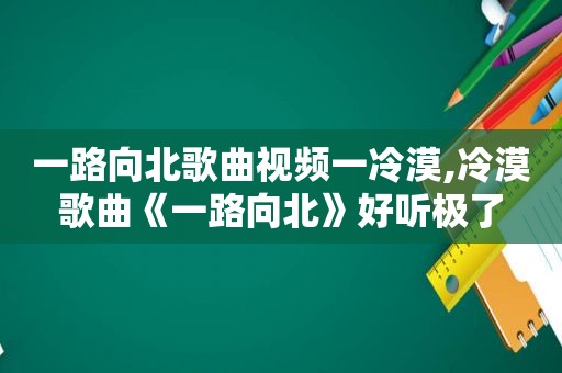 一路向北歌曲视频一冷漠,冷漠歌曲《一路向北》好听极了