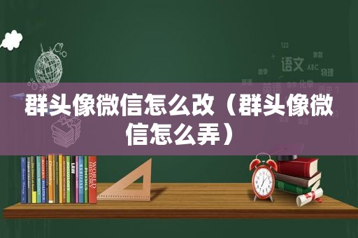 群头像微信怎么改（群头像微信怎么弄）