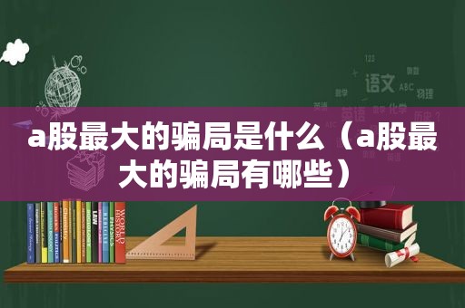 a股最大的骗局是什么（a股最大的骗局有哪些）