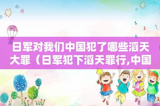 日军对我们中国犯了哪些滔天大罪（日军犯下滔天罪行,中国人岂会轻易忘记?）