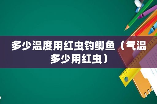 多少温度用红虫钓鲫鱼（气温多少用红虫）