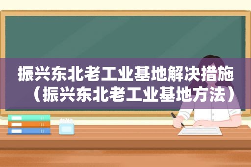 振兴东北老工业基地解决措施（振兴东北老工业基地方法）