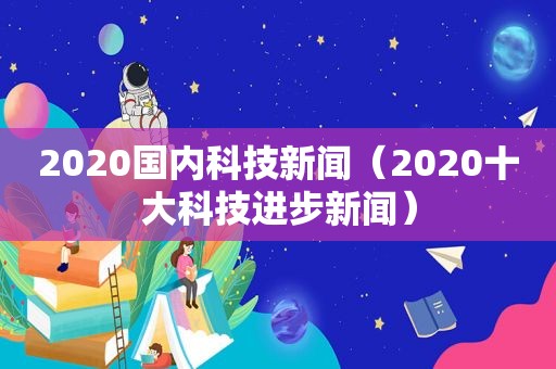 2020国内科技新闻（2020十大科技进步新闻）