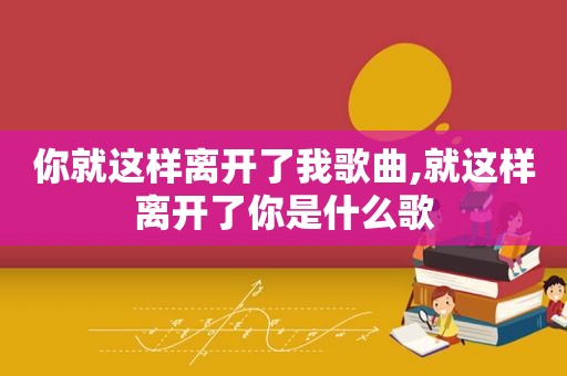 你就这样离开了我歌曲,就这样离开了你是什么歌