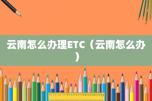 云南怎么办理ETC（云南怎么办）