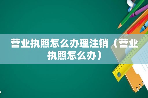 营业执照怎么办理注销（营业执照怎么办）