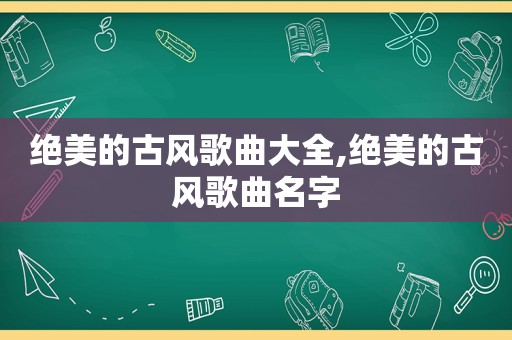 绝美的古风歌曲大全,绝美的古风歌曲名字