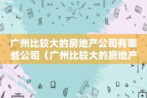 广州比较大的房地产公司有哪些公司（广州比较大的房地产公司有哪些名字）