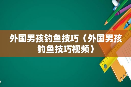 外国男孩钓鱼技巧（外国男孩钓鱼技巧视频）